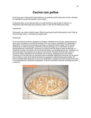 10


                               Cocina con pollos
En el curso que a continuación desarrollaremos, se pretende aportar ideas para cocinar, utilizando
un ingrediente muy fácil de preparar, como el pollo.

El siguiente plato, es muy fácil de hacer y lo mejor de todo es que es bajo en calorías. La
preparación esta hecha para dos personas y tiene un valor de 279 calorías por ración.

Ingredientes:

Sal al gusto, ajo molido, pimienta negra, 400 gr de pechuga de pollo deshuesado sin piel, 50 gr de
harina de trigo suave, 1 cucharada de oregano seco.

Preparacion:

En un bol vertemos la harina, agregamos el orégano, añadimos la sal al gusto, espolvoreamos el
ajo en polvo y añadimos una pizca de pimienta. Con una cuchara, mezclamos los ingredientes y
reservamos. Tomamos con las pinzas la pechuga, la colocamos sobre la tabla. Con el cuchillo
partimos por la mitad la pechuga. Cortamos en tiras la pechuga, con un centímetro de ancho
aproximadamente, reservamos. Colocamos en nuestra mesa de trabajo el plato de pechuga, un
recipiente con agua, el recipiente con la mezcla de harina y una bandeja para horno. Tomamos una
tira de pechuga, la sumergimos en el agua y la escurrimos. Ponemos la tira de pollo sobre la
mezcla de harina. Rebozamos la tira de pollo con la mezcla, ayudándonos de una cuchara.
Tomamos la tira de pechuga y la colocamos sobre la bandeja. Repetimos el proceso con las demás
tiras. Si sobra un poco de la mezcla de harina se espolvorea uniformemente sobre el pollo. Se
toma la bandeja para introducirla en el horno precalentado. Lo dejamos hornear durante 35 minutos
a una temperatura de 180 grados centígrados. Al término del tiempo retiramos la bandeja del horno
y servimos.
 
