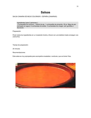 11


                                          Salsas
SALSA CANARIA DE MOJO COLORADO - ESPAÑA (CANARIAS)



      Ingredientes (para 2 personas.):
      1 cucharadita de cominos, 1 diente de ajo, 1 cucharadita de pimentón, 50 gr. Miga de pan
      (remojado en agua), 6 cucharadas de aceite, 3 cucharadas de vinagre, sal, guindilla a
      discreción.

Preparación:

Poner todos los ingredientes en un recipiente hondo y triturar con una batidora hasta conseguir una
crema fina.




Tiempo de preparación:

20 minutos

Recomendaciones:

Esta salsa es muy apropiada para acompañar ensaladas o verduras, que se tomen frías.
 