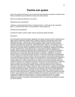 12


                              Cocina con queso
En el curso cocinando con Queso, que a continuación desarrollaremos, queremos mostrarle formas
fáciles y variadas de cocinar utilizando el queso como base principal.

Esta es una receta para disfrutar en una reunión.

Ingredientes para su preparación:

5 rábanos, 4 onzas de queso de crema, ¼ de litro de crema, 1 cda de sal con ajo, 5 pepinillos
agrios, 1 pimiento marrón verde, ½ kilo de tortellinis, 2 litros de agua, sal.

Utensilios para la preparación:

Una base de madera, cuchillo, colador, tenedor, olla grande, palillos de bambú.

Preparación:

En la olla ponemos dos litros de agua. Agregamos sal al gusto, ponemos a hervir y esperamos que
llegue a punto de ebullición. Mientras tanto, cogemos el rábano y comenzamos a hacer cortes
quitándole las puntas y desechamos, hacemos cortes verticales finamente. Reservamos dos
rebanadas de rábano. Luego cortamos en tiras delgadas, damos vuelta a las tiras y cortamos
formando cubos pequeños, reservamos. Colocamos el queso crema en un bol mediano y con un
tenedor comenzamos a presionarlo. Seguimos presionando y agregamos la crema. Mezclando
hasta formar una pasta uniforme. Agregamos la sal con ajo y mezclamos. Agregamos los rábanos
en cubos. Mientras tanto, chequeamos el agua y cuando esté en ebullición, agregamos los
tortellinis, tapamos. Seguimos mezclando bien los ingredientes del dip. Tomamos los pepinillos y
comenzamos a cortarlos hasta dejar finamente picado el pepinillo. Lo agregamos a la mezcla.
Revolvemos bien, ya está listo nuestro dip de rábano con pepinillo y reservamos. Tomamos el
pimiento verde y con la punta del cuchillo hacemos un corte de dos centímetros aproximadamente
en forma diagonal en la mitad del pimiento. Hacemos un segundo corte siempre en diagonal pero
al otro lado uniendo las puntas ya cortadas. Con suavidad para no romper el pimiento, repetimos el
mismo proceso hasta rodear todo el pimiento. Con cada mano tomamos cada parte el pimiento
cortado y tiramos con cuidado, separando las dos mitades. Con la punta del cuchillo cortamos el
corazón del pimiento, con cuidado de no herirnos. Con ayuda de la mano separamos el corazón del
pimiento y quitamos el resto semillas, desechamos. Tomamos un poco del dip de rábano y lo
colocamos dentro de los pimientos cortados. Cubrimos todo el pimiento con el dip y hacemos lo
mismo con la otra mitad del pimiento. Colocamos sobre un plato de servir. Cogemos las rebanadas
de rábano reservadas, con el cuchillo hacemos un corte por la mitad de la rebanada hasta llegar al
centro de la rebanada de rábano. Tomamos las dos rebanadas y las unimos entrelazándolas por
los cortes hechos anteriormente hasta llegar al centro de la rebanada. Colocamos el adorno en el
centro de nuestro plato para servir y reservamos. Mientras tanto, revisamos los tortellinis que estén
al dente. Luego, pasamos por el colador los tortelllinis para escurrirlos, los limpiamos con un poco
de agua para quitarles el exceso de almidón. Tomamos los palillos de bambú, en un palillo
insertamos un tortellini por la parte media y así sucesivamente hasta tener 5 o 6 tortellinis,
repetimos el proceso. Lo colocamos sobre el plato de servir. Así queda nuestra botana de Tortellini
con dip de rabanitos
 