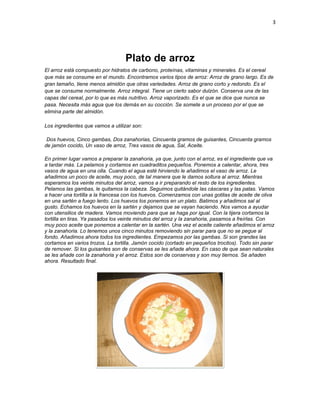 3




                                  Plato de arroz
El arroz está compuesto por hidratos de carbono, proteínas, vitaminas y minerales. Es el cereal
que más se consume en el mundo. Encontramos varios tipos de arroz: Arroz de grano largo. Es de
gran tamaño, tiene menos almidón que otras variedades. Arroz de grano corto y redondo. Es el
que se consume normalmente. Arroz integral. Tiene un cierto sabor dulzón. Conserva una de las
capas del cereal, por lo que es más nutritivo. Arroz vaporizado. Es el que se dice que nunca se
pasa. Necesita más agua que los demás en su cocción. Se somete a un proceso por el que se
elimina parte del almidón.

Los ingredientes que vamos a utilizar son:

 Dos huevos, Cinco gambas, Dos zanahorias, Cincuenta gramos de guisantes, Cincuenta gramos
de jamón cocido, Un vaso de arroz, Tres vasos de agua, Sal, Aceite.

En primer lugar vamos a preparar la zanahoria, ya que, junto con el arroz, es el ingrediente que va
a tardar más. La pelamos y cortamos en cuadraditos pequeños. Ponemos a calentar, ahora, tres
vasos de agua en una olla. Cuando el agua esté hirviendo le añadimos el vaso de arroz. Le
añadimos un poco de aceite, muy poco, de tal manera que le damos soltura al arroz. Mientras
esperamos los veinte minutos del arroz, vamos a ir preparando el resto de los ingredientes.
Pelamos las gambas, le quitamos la cabeza. Seguimos quitándole las cáscaras y las patas. Vamos
a hacer una tortilla a la francesa con los huevos. Comenzamos con unas gotitas de aceite de oliva
en una sartén a fuego lento. Los huevos los ponemos en un plato. Batimos y añadimos sal al
gusto. Echamos los huevos en la sartén y dejamos que se vayan haciendo. Nos vamos a ayudar
con utensilios de madera. Vamos moviendo para que se haga por igual. Con la tijera cortamos la
tortilla en tiras. Ya pasados los veinte minutos del arroz y la zanahoria, pasamos a freírlas. Con
muy poco aceite que ponemos a calentar en la sartén. Una vez el aceite caliente añadimos el arroz
y la zanahoria. Lo tenemos unos cinco minutos removiendo sin parar para que no se pegue al
fondo. Añadimos ahora todos los ingredientes. Empezamos por las gambas. Si son grandes las
cortamos en varios trozos. La tortilla. Jamón cocido (cortado en pequeños trocitos). Todo sin parar
de remover. Si los guisantes son de conservas se les añade ahora. En caso de que sean naturales
se les añade con la zanahoria y el arroz. Estos son de conservas y son muy tiernos. Se añaden
ahora. Resultado final.
 