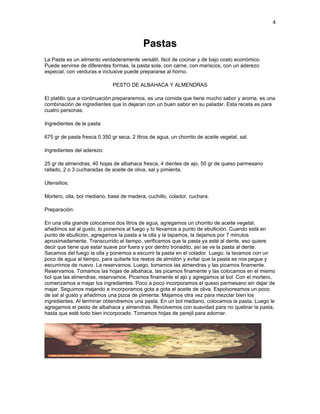 4


                                            Pastas
La Pasta es un alimento verdaderamente versátil, fácil de cocinar y de bajo costo económico.
Puede servirse de diferentes formas, la pasta sola, con carne, con mariscos, con un aderezo
especial, con verduras e inclusive puede prepararse al horno.

                              PESTO DE ALBAHACA Y ALMENDRAS

El platillo que a continuación prepararemos, es una comida que tiene mucho sabor y aroma, es una
combinación de ingredientes que lo dejaran con un buen sabor en su paladar. Esta receta es para
cuatro personas.

Ingredientes de la pasta:

675 gr de pasta fresca 0 350 gr seca, 2 litros de agua, un chorrito de aceite vegetal, sal.

Ingredientes del aderezo:

25 gr de almendras, 40 hojas de albahaca fresca, 4 dientes de ajo, 50 gr de queso parmesano
rallado, 2 o 3 cucharadas de aceite de oliva, sal y pimienta.

Utensilios:

Mortero, olla, bol mediano, base de madera, cuchillo, colador, cuchara.

Preparación:

En una olla grande colocamos dos litros de agua, agregamos un chorrito de aceite vegetal,
añadimos sal al gusto, lo ponemos al fuego y lo llevamos a punto de ebullición. Cuando está en
punto de ebullición, agregamos la pasta a la olla y la tapamos, la dejamos por 7 minutos
aproximadamente. Transcurrido el tiempo, verificamos que la pasta ya esté al dente, eso quiere
decir que tiene que estar suave por fuera y por dentro tronadito, así se ve la pasta al dente.
Sacamos del fuego la olla y ponemos a escurrir la pasta en el colador. Luego, la lavamos con un
poco de agua al tiempo, para quitarle los restos de almidón y evitar que la pasta se nos pegue y
escurrimos de nuevo. La reservamos. Luego, tomamos las almendras y las picamos finamente.
Reservamos. Tomamos las hojas de albahaca, las picamos finamente y las colocamos en el mismo
bol que las almendras, reservamos. Picamos finamente el ajo y agregamos al bol. Con el mortero,
comenzamos a majar los ingredientes. Poco a poco incorporamos el queso parmesano sin dejar de
majar. Seguimos majando e incorporamos gota a gota el aceite de oliva. Espolvoreamos un poco
de sal al gusto y añadimos una pizca de pimienta. Majamos otra vez para mezclar bien los
ingredientes. Al terminar obtendremos una pasta. En un bol mediano, colocamos la pasta. Luego le
agregamos el pesto de albahaca y almendras. Revolvemos con suavidad para no quebrar la pasta,
hasta que esté todo bien incorporado. Tomamos hojas de perejil para adornar.
 