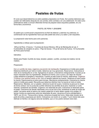 5


                               Pasteles de frutas
El curso que desarrollaremos es sobre pasteles preparados con frutas. Son postres deliciosos que
pueden ser disfrutados después de una comida, entre comidas o en una celebración. En este curso
pretendemos darte a conocer diferentes formas de preparar estos exquisitos pasteles, de una
forma fácil y económica.

                                  PASTEL DE PERA Y JENGIBRE

El pastel que a continuación prepararemos es fácil de elaborar y además muy delicioso, la
combinación de los ingredientes hace que este pastel sea único y su sabor y olor exquisitos.

La preparación esta hecha para ocho personas.

Ingredientes a Utilizar para la preparación:

 400 gr de Pera, 3 Huevos, 1 Cuchara de Azúcar Morena, 250 gr de Mantequilla sin sal, 3
Cucharaditas de Jengibre en polvo, 175gr de Azúcar, 175 gr de harina de Fuerza, 1/2 Cucharadita
de Polvo para hornear.

Utensilios:

Molde para Pastel, Cuchillo de mesa, tenedor, pelador, cuchillo, una base de madera, bol de
madera.

Preparación:

Con un cuchillo de mesa, cogemos una porción de mantequilla. Engrasamos el molde para pastel.
Debemos distribuirlo por todo el molde, debemos ser muy generosos. Reservamos. Colocamos el
resto de la mantequilla en un bol. Agregamos el azúcar y mezclamos enérgicamente. Cuando ya se
hayan mezclado bien los ingredientes, añadimos la harina, poco a poco y sin dejar de mezclar.
Luego añadimos el jengibre y mezclamos. Cuando ya este suave la mezcla, reservamos. Cogemos
3 huevos y los vertimos sobre un bol. Con un tenedor batimos los huevos. Vertemos el huevo sobre
la mezcla. Espolvoreamos el polvo para hornear. Mezclamos enérgicamente. Colocamos la mezcla
sobre el molde para pastel. Recuerda que debemos distribuir bien la mezcla en todo el molde.
Reservamos. Mientras, con un pelador, retiramos la piel de la pera. Cortamos la pera por la mitad,
de forma vertical. Con la punta del cuchillo retiramos las semillas de la pera, haciendo un corte
redondo, bordeando las semillas. Cogemos una rebanada de pera. Colocamos la rebanada sobre
el pastel. Colocamos las demás rebanadas una a la par de la otra, bordeando la parte de arriba del
pastel. Las peras serán el adorno de nuestro pastel por lo tanto deben quedar muy prolijas. El
azúcar morena se espolvorea sobre las rebanadas de pera. Llevamos al horno precalentado a
180ºC, por 45 min. Transcurrido e tiempo, retiramos el pastel del horno. Debe estar dorado de la
parte de arriba y esponjoso por dentro. Colocamos una ración en un plato. Y ya lo tienes listo para
disfrutar en familia o en alguna cena de navideña, que un rico postre siempre viene bien.
 