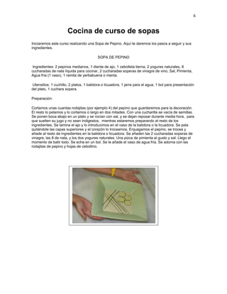 6


                       Cocina de curso de sopas
Iniciaremos este curso realizando una Sopa de Pepino. Aquí te daremos los pasos a seguir y sus
ingredientes.

                                          SOPA DE PEPINO

 Ingredientes: 2 pepinos medianos, 1 diente de ajo, 1 cebolleta tierna, 2 yogures naturales, 8
cucharadas de nata líquida para cocinar, 2 cucharadas soperas de vinagre de vino, Sal, Pimienta,
Agua fría (1 vaso), 1 ramita de yerbabuena o menta.

 Utensilios: 1 cuchillo, 2 platos, 1 batidora o licuadora, 1 jarra para el agua, 1 bol para presentación
del plato, 1 cuchara sopera.

Preparación:

Cortamos unas cuantas rodajitas (por ejemplo 4) del pepino que guardaremos para la decoración.
El resto lo pelamos y lo cortamos o largo en dos mitades. Con una cucharilla se vacía de semillas.
Se ponen boca abajo en un plato y se rocían con sal, y se dejan reposar durante media hora, para
que suelten su jugo y no sean indigestos, mientras estaremos preparando el resto de los
ingredientes. Se lamina el ajo y lo introducimos en el vaso de la batidora o la licuadora. Se pela
quitándole las capas superiores y el corazón lo troceamos. Enjuagamos el pepino, se trocea y
añade al resto de ingredientes en la batidora o licuadora. Se añaden las 2 cucharadas soperas de
vinagre, las 8 de nata, y los dos yogures naturales. Una pizca de pimienta al gusto y sal. Llego el
momento de batir todo. Se echa en un bol. Se le añade el vaso de agua fría. Se adorna con las
rodajitas de pepino y hojas de cebollino.
 