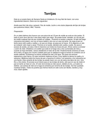 7


                                           Torrijas
Este es un postre típico de Semana Santa en Andalucía. Es muy fácil de hacer, con unos
ingredientes básicos. Estos son los siguientes:

Aceite para freír (de oliva o girasol), Pan de molde, Leche o vino dulce (depende del tipo de torrijas
que queramos hacer), Miel, Huevos.

Preparación:

En un plato batimos dos huevos con una pizca de sal. El pan de molde se corta en dos partes. Si
está un poco duro (de dos o tres días) mejor que mejor. Se puede tomar, también, en vez de pan
de molde cualquier tipo de pan cortado en rodajas. Ponemos el aceite a calentar. Al lado del fuego
colocamos dos platos: uno con el huevo batido y otro con un vaso de leche. Se moja el pan en
leche (poco sólo vuelta y vuelta) y, sin que se rompa, se pasa por el huevo. Si lo dejamos un rato
se romperá: sólo mojar y sacar. Freímos en el aceite, dándole sólo vuelta y vuelta. Se saca el
exceso de aceite y se saca. Esto lo hacemos con todos los trozos de pan. Ahora vamos a enmelar
( cubrir de miel). Añadimos a la sartén que está en el fuego dos o tres cucharadas de miel y,
cuando se haya derretido, vamos añadiendo el resto de la miel. Posteriormente echamos el resto
de la miel y el agua (con mucho cuidado para que no salpique el agua al entrar en contacto con el
aceite caliente). Echaremos la misma cantidad de miel y de agua. Sin parar de remover,
esperamos a que hierva. En este momento metemos el pan y muy rápido le damos la vuelta y lo
sacamos. Metemos todos los trozos de pan y hacemos lo mismo. Los sacamos y los colocamos en
una fuente. Esta variante de las torrijas se puede hacer con uno de estos dos tipos de vino: Vino
fino y Vino dulce. El proceso es el mismo que en las torrijas de leche, sólo que en vez de meter el
pan en leche se hace en vino. El color de la torrija es más oscuro, debido al vino, y el sabor es
distinto. Las sobras de miel con el agua la echamos por encima de las torrijas. Así han quedado
nuestras torrijas. Todos los postres que hemos hecho en este curso son fáciles, baratos y muy
ricos. Buen apetito.
 