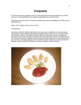 8


                                        Croquetas
En este curso vamos a aprender a hacer un plato tradicional de la cocina española, muy sencillo,
que nos va a dar posibilidades muy nutritivas y apetecibles para nuestros menús.

El proceso es el mismo que en el resto de croquetas, sólo varían los ingredientes. En este caso los
ingredientes son:

Harina, leche, cebolla y aceite, Jamón, Perejil

Procedimiento:

Hacemos el sofrito de cebolla, al igual que en los otros casos. Le añadimos los trozos de jamón
muy picados y luego le añadimos el perejil. Del perejil de corta el tallo y se tira. Las hojas son las
que picamos y usamos. Se le añade el perejil y seguimos removiendo. De aquí en adelante es
igual que el resto de las croquetas que hemos hecho con anterioridad. Este es el resultado final de
las croquetas. En general, aquellas croquetas que hayamos terminado pero que pensemos que no
se van a comer, se pueden congelar para una próxima ocasión. Espero que os haya servido para
aprender a hacer un plato fácil, barato y con buenos resultados. Hasta la próxima.
 