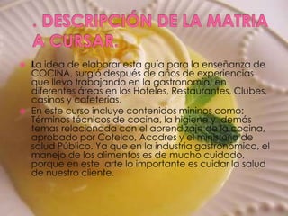 . DESCRIPCIÓN DE LA MATRIA A CURSAR.La idea de elaborar esta guía para la enseñanza de COCINA, surgió después de años de experiencias que llevo trabajando en la gastronomía, en diferentes áreas en los Hoteles, Restaurantes, Clubes, casinos y cafeterías.En este curso incluye contenidos mininos como: Términos técnicos de cocina, la higiene y  demás temas relacionada con el aprendizaje de la cocina,  aprobado por Cotelco, Acodres y el ministerio de salud Público. Ya que en la industria gastronómica, el manejo de los alimentos es de mucho cuidado, porque en este  arte lo importante es cuidar la salud de nuestro cliente. 