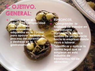 2. OJETIVO.GENERAL:Desarrollar en el estudiante la capacidad de aplicar los conocimientos adquiridos en la cocina, para apoyar  en todo el proceso del aprendizaje y destreza en la gastronomía.ESPECIFICOS.*Comprender  la finalidad de trabajar en una industria agronómica implica sentido de pertenencia hacia la empresa donde vaya a laborar.*Identificar y aplicar la norma legal que se emplean en esta industria de transformación de alimentos