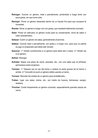Rehogar: Cocinar un género, total o parcialmente, poniéndolo a fuego lento con 
-7- 
poca grasa, sin que tome color. 
Remojar: Poner un género desecado dentro de un líquido frío para que recupere la 
humedad. 
Risolar: Dorar un género a fuego vivo con grasa, que resultará totalmente cocinado. 
Salar: Poner en salmuera un género crudo para su conservación, toma de sabor o 
color característico. 
Salsear: Cubrir un género de salsa, generalmente al servirse. 
Saltear: Cocinar total o parcialmente, con grasa y a fuego vivo, para que no pierda 
su jugo un preparado que debe salir dorado. 
Sazonar: 1.º Añadir condimentos a un género para darle olor o sabor. 2.º Añadir sal 
a un género. 
Sofreír: Rehogar. 
Sufratar: Napar una pieza de carne, pescado, etc., con una salsa que al enfriarse 
permanece sobre el género. 
Tamizar: 1.º Separar por el uso del tamiz o cedazo la parte gruesa de la harina o 
similar. 2.º Convertir en puré un género sólido usando un tamiz. 
Tornear: Recortar las aristas de un género para embellecerlo. 
Trabar: Ligar una salsa, crema, etc., por medio de huevos, farináceas, sangre, 
etcétera. 
Trinchar: Cortar limpiamente un género cocinado, especialmente grandes piezas de 
carne. 
 