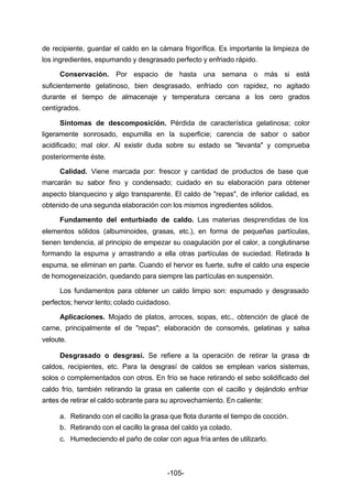 de recipiente, guardar el caldo en la cámara frigorífica. Es importante la limpieza de 
los ingredientes, espumando y desgrasado perfecto y enfriado rápido. 
Conservación. Por espacio de hasta una semana o más si está 
suficientemente gelatinoso, bien desgrasado, enfriado con rapidez, no agitado 
durante el tiempo de almacenaje y temperatura cercana a los cero grados 
centígrados. 
Síntomas de descomposición. Pérdida de característica gelatinosa; color 
ligeramente sonrosado, espumilla en la superficie; carencia de sabor o sabor 
acidificado; mal olor. Al existir duda sobre su estado se "levanta" y comprueba 
posteriormente éste. 
Calidad. Viene marcada por: frescor y cantidad de productos de base que 
marcarán su sabor fino y condensado; cuidado en su elaboración para obtener 
aspecto blanquecino y algo transparente. El caldo de "repas", de inferior calidad, es 
obtenido de una segunda elaboración con los mismos ingredientes sólidos. 
Fundamento del enturbiado de caldo. Las materias desprendidas de los 
elementos sólidos (albuminoides, grasas, etc.), en forma de pequeñas partículas, 
tienen tendencia, al principio de empezar su coagulación por el calor, a conglutinarse 
formando la espuma y arrastrando a ella otras partículas de suciedad. Retirada la 
espuma, se eliminan en parte. Cuando el hervor es fuerte, sufre el caldo una especie 
de homogeneización, quedando para siempre las partículas en suspensión. 
Los fundamentos para obtener un caldo limpio son: espumado y desgrasado 
perfectos; hervor lento; colado cuidadoso. 
Aplicaciones. Mojado de platos, arroces, sopas, etc., obtención de glacé de 
carne, principalmente el de "repas"; elaboración de consomés, gelatinas y salsa 
veloute. 
Desgrasado o desgrasí. Se refiere a la operación de retirar la grasa de 
caldos, recipientes, etc. Para la desgrasí de caldos se emplean varios sistemas, 
solos o complementados con otros. En frío se hace retirando el sebo solidificado del 
caldo frío, también retirando la grasa en caliente con el cacillo y dejándolo enfriar 
antes de retirar el caldo sobrante para su aprovechamiento. En caliente: 
a. Retirando con el cacillo la grasa que flota durante el tiempo de cocción. 
b. Retirando con el cacillo la grasa del caldo ya colado. 
c. Humedeciendo el paño de colar con agua fría antes de utilizarlo. 
-105- 
 