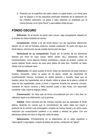 d. Pasando por la superficie del caldo colado un papel limpio y sin letras para 
que se peguen a él las pequeñas partículas restantes de la aplicación de 
los métodos anteriores. La grasa o sebo obtenido es empleado por la 
cocina frances, en la "gran fritura" y para saltear tortas de pan. 
-106- 
FONDO OSCURO 
Definición. Es el líquido de fuerte color oscuro, algo transparente, basado en 
el empleo de restos tostados de carnes. 
Composición. Similar a la del fondo blanco con las siguientes diferencias: 
adición de un kilo de tomates maduros, posible sustitución de parte del agua por 
fondo blanco, disminución de sal, posible disminución de agua. 
Variaciones en su composición. Puede ser el cambio de los elementos 
básicos por otros de caza (corzo, liebre, perdiz, etc.), añadiendo otros de 
condimentación, como algunas hierbas aromáticas y bayas de enebro, cuando se 
quiera obtener fondo oscuro de caza para platos de este tipo. También se debe 
añadir vino en cualquier caso. 
Elaboración. En placa puesta al horno, tostar los elementos de base (carnes o 
huesos) troceados; retirar la grasa de la placa; añadir los elementos de 
condimentación frescos, troceados en dados grandes y lavados; dejar que se 
tuesten; poner los ingredientes con el líquido; retirar la grasa de la placa y añadir el 
resto de los ingredientes; poner a hervir y espumar durante los primeros minutos; 
mantener en hervor continuo y lento durante cuatro a diez horas, con espumado 
constante; colar; hacer la degrasí; utilizar. 
Conservación. Se hace solo de forma circunstancial por uno o dos días; su 
utilización sigue a su elaboración, por lo general. 
Calidad. Viene marcada por las mismas razones que las aplicables al fondo 
blanco, teniendo en cuenta que la concentración de sabor debe ser mayor y 
producto de la cocción más prolongada o empleo de menos líquido y en otros casos 
reducción por evaporización posterior a su colado y retirado de grasa. Con sus 
elementos sólidos se hace un segundo caldo de repas. 
Aplicaciones. Principalmente en la elaboración de la salsa española o 
"demi­glacé" 
y jugo ligado, mojado de platos de carnes, confección de "glacé". 
 
