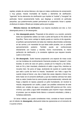 rapidez; empleo de carnes blancas o de rojas en malas condiciones de conservación 
o muy grasas; mezcla incompleta de líquidos y elementos de clarificación; 
"agarrado" de los elementos de clarificación que impidan la "subida" y "recogida" de 
partículas; hervor excesivamente fuerte, que disgrega y convierte en partículas 
pequeñas, que posteriormente pueden permanecer en suspensión; forzar o apretar 
al efectuar el colado o filtrado por emplear paños poco tupidos. 
Métodos básicos de clarificación. Los mejores resultados son dos: a. Con 
-108- 
desangrado previo; b. Sin desangrado. 
a. Con desangrado previo. Preparado el día anterior a su cocción, poniento 
todos los ingredientes sólidos con todo o parte del líquido en frío dentro del 
frigorífico. Tiene como ventaja la rápida puesta en marcha al día siguiente, 
el perfecto aprovechamiento de todas las materias albuminoides contenidas 
en las carnes y sin necesidad de que éstas están picadas, con un posible 
aprovechamiento posterior. También puede ser confeccionado 
directamente con huesos y recortes. Como inconveniente, la menor 
perfección de clarificación y la constante vigilancia que requiere durante 
cuatro o cinco horas. 
b. Sin desangrado. Suele hacerse preparando una especie de masa cruda 
con las hortalizas de condimentación finamente picadas en "paisana" y bien 
lavadas, la carne de vaca sin grasa y picada por la máquina y las claras, 
todo en frío y bien mezclado; añadiendo el caldo o agua fríos, mientras se 
revuelve bien. Se pone al fuego, revolviendo de cuando en cuando hasta 
que está a punto de hervir la mezcla; "asustando" con hielo o agua fría 
cuando rompe el hervor, una, dos o hasta tres veces; dejando a hervor muy 
lento hasta ver el consomé clarificado y que las materias cárnicas han dado 
todo su sabor (media hora la carne picada aproximadamente): retirando del 
fuego y dejando en reposo; pasando un paño humedecido, sin revolver la 
mezcla; desgrasando con cacillo y papel. Las posibles variaciones de este 
método son: empleo de agua y carne picada (200 gramos por litro, como 
mínimo); que caldo y agua estén templados para imprimir mayor velocidad 
al proceso; que se emplee fondo blanco o consomé enturbiado y claras y 
hortalizas solamente. 
Un tercer método, que puede considerarse mixto, consiste en hacer consomé 
por el método de desangrado, efectuando todas las operaciones en el momento de 
ir a poner a hervir. 
 