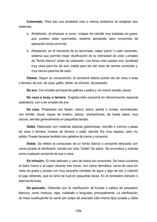 Coloreado. Para dar una tonalidad más o menos ambarina se emplean dos 
-109- 
sistemas: 
a. Añadiendo, al empezar a cocer, rodajas de cebolla muy tostadas sin grasa, 
que pueden estar quemadas, sistema apropiado para consomés de 
aplicación única como tal. 
b. Añadiendo, en el momento de su terminado, salsa "parís" o color caramelo, 
sistema que permite mejor dosificación de la intensidad de color y empleo 
de "fondo blanco" antes de colorearlo. Los tonos más usados son: tonalidad 
muy clara para los de ave, media para los del resto de carnes corrientes y 
muy oscuro para los de caza. 
Clases. Según su composición, el consomé básico puede ser de vaca o buey 
o ternera, de ave, de caza, gelés, doble, en infusión, de pescado. 
De ave. Con empleo principal de gallinas y pollos y, en menor escala, pavos. 
De vaca o buey o ternera. Engloba todo consomé sin denominación especial 
aclaratoria, con o sin empleo de ave. 
De caza. Preparado con faisán, ciervo, liebre, perdiz o conejo, aromatizado 
con tomillo, laurel, bayas de enebro, clavos, champiñones; de fuerte sabor, muy 
oscuro, servido generalmente en pequeñas tacitas. 
Gelés. Elaborado con materias básicas gelatinosas, morcillo o morros o patas 
de vaca o ternera, huesos de ternera o pollo; servido frío muy espeso, pero no 
sólido. Puede hacerse también con gelatina de carne y consomé. 
Doble. Se refiere al compuesto de un fondo blanco o consomé reforzado con 
carne picada al clarificarlo; resulta por esto "doble" de sabor. Se aromatiza y colorea 
como cualquier consomé de ave o vaca. 
En infusión. El más delicado y caro de todos los consomés. Se hace cociendo 
al baño maría o al vapor durante tres horas, con cierre hermético, carne de vaca sin 
nada de grasa y picada con muy pequeña cantidad de agua y algo de sal, y colando 
el jugo obtenido, que se sirve tal cual en pequeñas tazas. Es el verdadero extracto o 
esencia de buey. 
De pescado. Obtenido por la clarificación de fumets o caldos de pescados 
blancos, como merluza, rape, rodaballo o lenguado, principalmente. La clarificación 
se hace sustituyendo la carne por pulpa de pescado (del mismo tipo) picada y debe 
 
