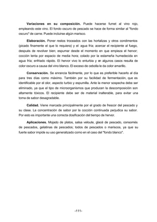 Variaciones en su composición. Puede hacerse fumet al vino rojo, 
empleando este vino. El fondo oscuro de pescado se hace de forma similar al "fondo 
oscuro" de carne. Puede incluirse algún marisco. 
Elaboración. Poner restos troceados con las hortalizas y otros condimentos 
(picado finamente el que lo requiera) y el agua fría; acercar el recipiente al fuego, 
después de revolver bien; espumar desde el momento en que empieza el hervor; 
cocción lenta por espacio de media hora; colado por la estameña humedecida en 
agua fría; enfriado rápido. El hervor vivo lo enturbia y en algunos casos resulta de 
color oscuro a causa del vino blanco. El exceso de cebolla le da color amarillo. 
Conservación. Se enrancia fácilmente, por lo que es preferible hacerlo al día 
para tres días como máximo. También por su facilidad de fermentación, que es 
identificable por el olor, aspecto turbio y espumilla. Ante la menor sospecha debe ser 
eliminado, ya que el tipo de microorganismos que producen la descomposición son 
altamente tóxicos. El recipiente debe ser de material inalterable, para evitar una 
toma de sabor desagradable. 
Calidad. Viene marcada principalmente por el grado de frescor del pescado y 
su clase. La concentración de sabor por la cocción continuada perjudica su sabor. 
Por esto es importante una correcta dosificación del tiempo de hervor. 
Aplicaciones. Mojado de platos, salsa veloute, glacé de pescado, consomés 
de pescados, gelatinas de pescados; todos de pescados o mariscos, ya que su 
fuerte sabor impide su uso generalizado como en el caso del "fondo blanco". 
-111- 
 