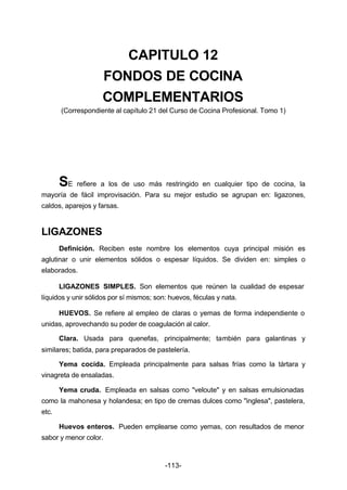 CAPITULO 12 
FONDOS DE COCINA 
COMPLEMENTARIOS 
(Correspondiente al capítulo 21 del Curso de Cocina Profesional. Tomo 1) 
SE refiere a los de uso más restringido en cualquier tipo de cocina, la 
mayoría de fácil improvisación. Para su mejor estudio se agrupan en: ligazones, 
caldos, aparejos y farsas. 
-113- 
LIGAZONES 
Definición. Reciben este nombre los elementos cuya principal misión es 
aglutinar o unir elementos sólidos o espesar líquidos. Se dividen en: simples o 
elaborados. 
LIGAZONES SIMPLES. Son elementos que reúnen la cualidad de espesar 
líquidos y unir sólidos por sí mismos; son: huevos, féculas y nata. 
HUEVOS. Se refiere al empleo de claras o yemas de forma independiente o 
unidas, aprovechando su poder de coagulación al calor. 
Clara. Usada para quenefas, principalmente; también para galantinas y 
similares; batida, para preparados de pastelería. 
Yema cocida. Empleada principalmente para salsas frías como la tártara y 
vinagreta de ensaladas. 
Yema cruda. Empleada en salsas como "veloute" y en salsas emulsionadas 
como la mahonesa y holandesa; en tipo de cremas dulces como "inglesa", pastelera, 
etc. 
Huevos enteros. Pueden emplearse como yemas, con resultados de menor 
sabor y menor color. 
 