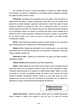 En el empleo de huevos y yemas para ligazón o emulsión de salsas calientes 
ha de tenerse en cuenta su coagulación a los setenta grados centígrados, pasados 
los cuales se puede "cortar" la salsa. 
FECULAS. Las féculas más empleadas son la de patata y maíz (maicena) en 
elaboraciones de jugos y caldos transparentes. Para ello ha de ser disuelta en un 
líquido frío en doble cantidad y después ir echándola en chorro fino sobre el líquido 
hirviendo, mientras se revuelve sin cesar. Por su carencia de sabor, se usa para 
reforzar ligazones de harina. Se emplea la fécula como elemento principal de ligazón 
en la charcutería, incluso con exceso, en artículos que llevan menor cantidad de la 
debida de carne y mayor de grasas. Sustituye en la cocina, en parte, a las panadas. 
El uso básico dentro de la cocina es para el "jugo ligado", que debe resultar 
transparente y brillante. 
NATA. Como elemento de ligazón puede ser usada: batida en frío, reducida al 
calor, natural líquida y fría. Colabora con otros elementos de ligazón. 
Batida en frío. Espesa por globulación de su materia grasa, y por esto debe 
permanecer muy fría mientras se bate para su conservación. Empleada en espumas 
dulces o saladas, chantilly, etc. 
Reducida al calor. Espesa por concentración de grasa con ligera emulsión; 
-114- 
empleada en salsas. 
Natural, líquida y fría. Empleada en quenefas y galantinas. 
ROUX. Puede traducirse este nombre como dorado o rubio. Se define como la 
mezcla de grasa con una proporción igual o menor de harina, efectuada al calor, 
empleada exclusivamente en el espesor de determinadas salsas. Según su tiempo 
de cocción y, por tanto, su tonalidad, pueden ser: blanco, rubio y oscuro. Se incluye 
también la llamada "mantequilla marnier", similar a un roux, pero hecha en crudo. 
Cualquier tipo de roux se hace en el momento de necesitarlo, por su rapidez de 
elaboración, aunque nada impida tenerlo preparado de antemano. 
Elaboraciones 
y aplicaciones 
Elaboración básica. Calentar la grasa; añadir harina en cantidad ligeramente 
menor; rehogar el tiempo que requiere el tipo de roux, sin dejar de revolver 
 