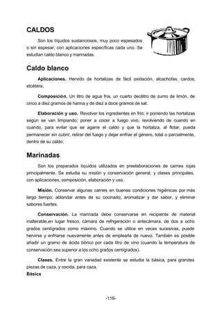 -116- 
CALDOS 
Son los líquidos sustanciosos, muy poco espesados 
o sin espesar, con aplicaciones específicas cada uno. Se 
estudian caldo blanco y marinadas. 
Caldo blanco 
Aplicaciones. Hervido de hortalizas de fácil oxidación, alcachofas, cardos, 
etcétera. 
Composición. Un litro de agua fría, un cuarto decilitro de zumo de limón, de 
cinco a diez gramos de harina y de diez a doce gramos de sal. 
Elaboración y uso. Revolver los ingredientes en frío; ir poniendo las hortalizas 
según se van limpiando; poner a cocer a fuego vivo, revolviendo de cuando en 
cuando, para evitar que se agarre el caldo y que la hortaliza, al flotar, pueda 
permanecer sin cubrir; retirar del fuego y dejar enfriar el género, total o parcialmente, 
dentro de su caldo. 
Marinadas 
Son los preparados líquidos utilizados en preelaboraciones de carnes rojas 
principalmente. Se estudia su misión y conservación general, y clases principales, 
con aplicaciones, composición, elaboración y uso. 
Misión. Conservar algunas carnes en buenas condiciones higiénicas por más 
largo tiempo; ablandar antes de su cocinado; aromatizar y dar sabor, y eliminar 
sabores fuertes. 
Conservación. La marinada debe conservarse en recipiente de material 
inalterable,en lugar fresco, cámara de refrigeración o antecámara, de dos a ocho 
grados centígrados como máximo. Cuando se utilice en veces sucesivas, puede 
hervirse y enfriarse nuevamente antes de emplearla de nuevo. También es posible 
añadir un gramo de ácido bórico por cada litro de vino (cuando la temperatura de 
conservación sea superior a los ocho grados centígrados). 
Clases. Entre la gran variedad existente se estudia la básica, para grandes 
piezas de caza, y cocida, para caza. 
Básica 
 
