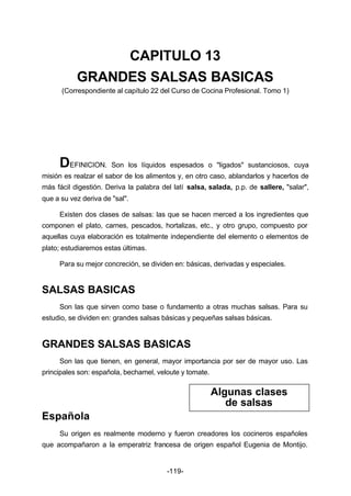 CAPITULO 13 
GRANDES SALSAS BASICAS 
(Correspondiente al capítulo 22 del Curso de Cocina Profesional. Tomo 1) 
DEFINICION. Son los líquidos espesados o "ligados" sustanciosos, cuya 
misión es realzar el sabor de los alimentos y, en otro caso, ablandarlos y hacerlos de 
más fácil digestión. Deriva la palabra del latí salsa, salada, p.p. de sallere, "salar", 
que a su vez deriva de "sal". 
Existen dos clases de salsas: las que se hacen merced a los ingredientes que 
componen el plato, carnes, pescados, hortalizas, etc., y otro grupo, compuesto por 
aquellas cuya elaboración es totalmente independiente del elemento o elementos de 
plato; estudiaremos estas últimas. 
Para su mejor concreción, se dividen en: básicas, derivadas y especiales. 
-119- 
SALSAS BASICAS 
Son las que sirven como base o fundamento a otras muchas salsas. Para su 
estudio, se dividen en: grandes salsas básicas y pequeñas salsas básicas. 
GRANDES SALSAS BASICAS 
Son las que tienen, en general, mayor importancia por ser de mayor uso. Las 
principales son: española, bechamel, veloute y tomate. 
Española 
Algunas clases 
de salsas 
Su origen es realmente moderno y fueron creadores los cocineros españoles 
que acompañaron a la emperatriz francesa de origen español Eugenia de Montijo. 
 