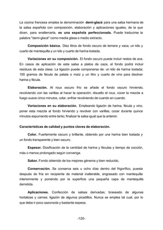 La cocina francesa emplea la denominación demi­glacé 
-120- 
para una salsa hermana de 
la salsa española con composición, elaboración y aplicaciones iguales, de la que 
dicen, para enaltercerla, es una española perfeccionada. Puede traducirse la 
palabra "demi­glacé" 
como media glasa o medio extracto. 
Composición básica. Diez litros de fondo oscuro de ternera y vaca; un kilo y 
cuarto de mantequilla y un kilo y cuarto de harina tostada. 
Variaciones en su composición. El fondo oscuro puede incluir restos de ave. 
En casos de aplicación de esta salsa a platos de caza, el fondo podrá incluir 
residuos de esta clase. La ligazón puede componerse de: un kilo de harina tostada; 
100 gramos de fécula de patata o maíz y un litro y cuarto de vino para disolver 
harina y fécula. 
Elaboración. Al roux oscuro frío se añade el fondo oscuro hirviendo, 
revolviendo con las varillas al hacer la operación; disuelto el roux, cocer la mezcla a 
fuego suave cinco minutos, colar, enfriar revolviendo de cuando en cuando. 
Variaciones en su elaboración. Empleando ligazón de harina, fécula y vino, 
poner esta mezcla al fondo hirviendo y revolver con varillas; cocer durante quince 
minutos espumando entre tanto; finalizar la salsa igual que la anterior. 
Características de calidad y puntos claves de elaboración. 
Color. Fuertemente oscuro y brillante, obtenido por una harina bien tostada y 
un fondo transparente y bien oscuro. 
Espesor. Dosificación de la cantidad de harina y féculas y tiempo de cocción, 
más o menos prolongado según convenga. 
Sabor. Fondo obtenido de los mejores géneros y bien reducido. 
Conservación. Se conserva seis u ocho días dentro del frigorífico, puesta 
después de fría en recipiente de material inalterable, engrasado con mantequilla 
interiormente y poniendo por la superficie una pequeña capa de mantequilla 
derretida. 
Aplicaciones. Confección de salsas derivadas; braseado de algunas 
hortalizas y carnes; ligazón de algunos picadillos. Nunca se emplea tal cual, por lo 
que debe ir poco sazonada y bastante espesa. 
 