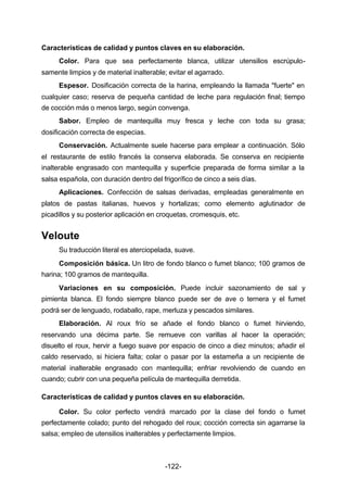 Características de calidad y puntos claves en su elaboración. 
Color. Para que sea perfectamente blanca, utilizar utensilios escrúpulo-samente 
limpios y de material inalterable; evitar el agarrado. 
Espesor. Dosificación correcta de la harina, empleando la llamada "fuerte" en 
cualquier caso; reserva de pequeña cantidad de leche para regulación final; tiempo 
de cocción más o menos largo, según convenga. 
Sabor. Empleo de mantequilla muy fresca y leche con toda su grasa; 
-122- 
dosificación correcta de especias. 
Conservación. Actualmente suele hacerse para emplear a continuación. Sólo 
el restaurante de estilo francés la conserva elaborada. Se conserva en recipiente 
inalterable engrasado con mantequilla y superficie preparada de forma similar a la 
salsa española, con duración dentro del frigorífico de cinco a seis días. 
Aplicaciones. Confección de salsas derivadas, empleadas generalmente en 
platos de pastas italianas, huevos y hortalizas; como elemento aglutinador de 
picadillos y su posterior aplicación en croquetas, cromesquis, etc. 
Veloute 
Su traducción literal es aterciopelada, suave. 
Composición básica. Un litro de fondo blanco o fumet blanco; 100 gramos de 
harina; 100 gramos de mantequilla. 
Variaciones en su composición. Puede incluir sazonamiento de sal y 
pimienta blanca. El fondo siempre blanco puede ser de ave o ternera y el fumet 
podrá ser de lenguado, rodaballo, rape, merluza y pescados similares. 
Elaboración. Al roux frío se añade el fondo blanco o fumet hirviendo, 
reservando una décima parte. Se remueve con varillas al hacer la operación; 
disuelto el roux, hervir a fuego suave por espacio de cinco a diez minutos; añadir el 
caldo reservado, si hiciera falta; colar o pasar por la estameña a un recipiente de 
material inalterable engrasado con mantequilla; enfriar revolviendo de cuando en 
cuando; cubrir con una pequeña película de mantequilla derretida. 
Características de calidad y puntos claves en su elaboración. 
Color. Su color perfecto vendrá marcado por la clase del fondo o fumet 
perfectamente colado; punto del rehogado del roux; cocción correcta sin agarrarse la 
salsa; empleo de utensilios inalterables y perfectamente limpios. 
 