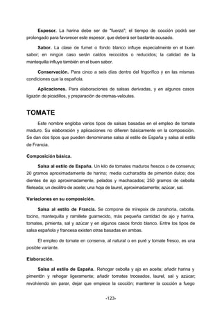 Espesor. La harina debe ser de "fuerza"; el tiempo de cocción podrá ser 
prolongado para favorecer este espesor, que deberá ser bastante acusado. 
Sabor. La clase de fumet o fondo blanco influye especialmente en el buen 
sabor; en ningún caso serán caldos recocidos o reducidos; la calidad de la 
mantequilla influye también en el buen sabor. 
Conservación. Para cinco a seis días dentro del frigorífico y en las mismas 
-123- 
condiciones que la española. 
Aplicaciones. Para elaboraciones de salsas derivadas, y en algunos casos 
ligazón de picadillos, y preparación de cremas­veloutes. 
TOMATE 
Este nombre engloba varios tipos de salsas basadas en el empleo de tomate 
maduro. Su elaboración y aplicaciones no difieren básicamente en la composición. 
Se dan dos tipos que pueden denominarse salsa al estilo de España y salsa al estilo 
de Francia. 
Composición básica. 
Salsa al estilo de España. Un kilo de tomates maduros frescos o de conserva; 
20 gramos aproximadamente de harina; media cucharadita de pimentón dulce; dos 
dientes de ajo aproximadamente, pelados y machacados; 250 gramos de cebolla 
fileteada; un decilitro de aceite; una hoja de laurel, aproximadamente; azúcar, sal. 
Variaciones en su composición. 
Salsa al estilo de Francia. Se compone de mirepoix de zanahoria, cebolla, 
tocino, mantequilla y ramillete guarnecido, más pequeña cantidad de ajo y harina, 
tomates, pimienta, sal y azúcar y en algunos casos fondo blanco. Entre los tipos de 
salsa española y francesa existen otras basadas en ambas. 
El empleo de tomate en conserva, al natural o en puré y tomate fresco, es una 
posible variante. 
Elaboración. 
Salsa al estilo de España. Rehogar cebolla y ajo en aceite; añadir harina y 
pimentón y rehogar ligeramente; añadir tomates troceados, laurel, sal y azúcar; 
revolviendo sin parar, dejar que empiece la cocción; mantener la cocción a fuego 
 