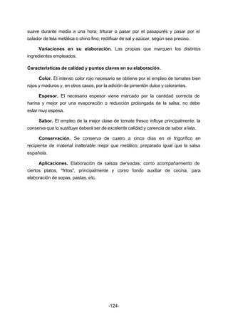 suave durante media a una hora; triturar o pasar por el pasapurés y pasar por el 
colador de tela metálica o chino fino; rectificar de sal y azúcar, según sea preciso. 
Variaciones en su elaboración. Las propias que marquen los distintos 
-124- 
ingredientes empleados. 
Características de calidad y puntos claves en su elaboración. 
Color. El intenso color rojo necesario se obtiene por el empleo de tomates bien 
rojos y maduros y, en otros casos, por la adición de pimentón dulce y colorantes. 
Espesor. El necesario espesor viene marcado por la cantidad correcta de 
harina y mejor por una evaporación o reducción prolongada de la salsa; no debe 
estar muy espesa. 
Sabor. El empleo de la mejor clase de tomate fresco influye principalmente; la 
conserva que lo sustituye deberá ser de excelente calidad y carencia de sabor a lata. 
Conservación. Se conserva de cuatro a cinco días en el frigorífico en 
recipiente de material inalterable mejor que metálico; preparado igual que la salsa 
española. 
Aplicaciones. Elaboración de salsas derivadas; como acompañamiento de 
ciertos platos, "fritos", principalmente y como fondo auxiliar de cocina, para 
elaboración de sopas, pastas, etc. 
 