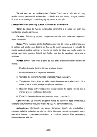 Variaciones en su elaboración. Ciertas "batidoras o trituradoras" muy 
revolucionadas permiten la elaboración, poniendo a la vez yemas, vinagre y aceite. 
Pueden ponerse el agua con el vinagre y las yemas al principio. 
Características de calidad y puntos claves en su elaboración. 
Color. La clase de huevos empleados transmitirá a la salsa un color más 
-126- 
bonito si su amarillo es intenso. 
Espesor. Salsa muy espesa, ya que en cualquier caso debe ser "aligerada" 
antes de servirla. 
Sabor. Viene marcado por la dosificación correcta de yemas y, sobre todo, por 
la calidad del aceite, que deberá ser fino de la mejor procedencia o refinado de 
medio grado de acidez oleícola; la mezcla de aceite de oliva con mucho grado de 
acidez con otros aceites deberá ser hecha con los de cacahuet, almendra o 
avellana. 
Puntos claves. Para evitar el corte de esta salsa al elaborarla debe tenerse en 
cuenta: 
1. Empleo de aceite de oliva de bajo grado de acidez. 
2. Dosificación correcta de yemas de huevo. 
3. Cantidad del elemento húmedo empleado: "agua o vinagre". 
4. Temperatura homogénea en todo cuanto interviene en la elaboración de la 
salsa: huevos, aceite, vinagre, recipiente, utensilios. 
5. Relación directa entre velocidad de incorporación del aceite (chorro más o 
menos grueso) y velocidad de batido. 
6. Evitación de oscilación de temperaturas en su conservación. 
Conservación. Se conserva sin poner dentro del frigorífico, doce o más días, a 
una temperatura normal de cuarto frío de 18 a 20 ºC, aproximadamente. 
Aplicaciones. Confección de salsas derivadas; ligazón de ensaladillas y 
mariscos pelados; cobertura de ciertos platos fríos para mejorar su aspecto, como 
pescados, huevos; como acompañamiento de hortalizas hervidas frías, pescados y 
huevos hervidos fríos, etc. 
 