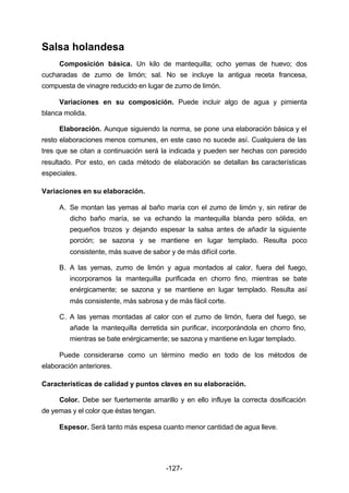 -127- 
Salsa holandesa 
Composición básica. Un kilo de mantequilla; ocho yemas de huevo; dos 
cucharadas de zumo de limón; sal. No se incluye la antigua receta francesa, 
compuesta de vinagre reducido en lugar de zumo de limón. 
Variaciones en su composición. Puede incluir algo de agua y pimienta 
blanca molida. 
Elaboración. Aunque siguiendo la norma, se pone una elaboración básica y el 
resto elaboraciones menos comunes, en este caso no sucede así. Cualquiera de las 
tres que se citan a continuación será la indicada y pueden ser hechas con parecido 
resultado. Por esto, en cada método de elaboración se detallan las características 
especiales. 
Variaciones en su elaboración. 
A. Se montan las yemas al baño maría con el zumo de limón y, sin retirar de 
dicho baño maría, se va echando la mantequilla blanda pero sólida, en 
pequeños trozos y dejando espesar la salsa antes de añadir la siguiente 
porción; se sazona y se mantiene en lugar templado. Resulta poco 
consistente, más suave de sabor y de más difícil corte. 
B. A las yemas, zumo de limón y agua montados al calor, fuera del fuego, 
incorporamos la mantequilla purificada en chorro fino, mientras se bate 
enérgicamente; se sazona y se mantiene en lugar templado. Resulta así 
más consistente, más sabrosa y de más fácil corte. 
C. A las yemas montadas al calor con el zumo de limón, fuera del fuego, se 
añade la mantequilla derretida sin purificar, incorporándola en chorro fino, 
mientras se bate enérgicamente; se sazona y mantiene en lugar templado. 
Puede considerarse como un término medio en todo de los métodos de 
elaboración anteriores. 
Características de calidad y puntos claves en su elaboración. 
Color. Debe ser fuertemente amarillo y en ello influye la correcta dosificación 
de yemas y el color que éstas tengan. 
Espesor. Será tanto más espesa cuanto menor cantidad de agua lleve. 
 