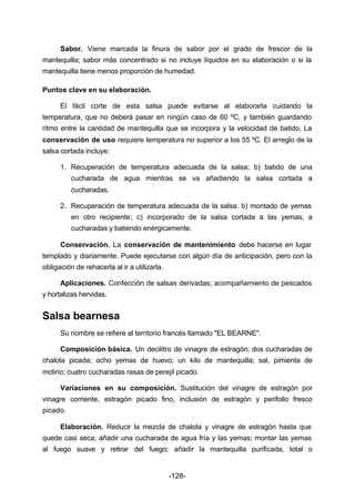 Sabor. Viene marcada la finura de sabor por el grado de frescor de la 
mantequilla; sabor más concentrado si no incluye líquidos en su elaboración o si la 
mantequilla tiene menos proporción de humedad. 
-128- 
Puntos clave en su elaboración. 
El fácil corte de esta salsa puede evitarse al elaborarla cuidando la 
temperatura, que no deberá pasar en ningún caso de 60 ºC, y también guardando 
ritmo entre la cantidad de mantequilla que se incorpora y la velocidad de batido. La 
conservación de uso requiere temperatura no superior a los 55 ºC. El arreglo de la 
salsa cortada incluye: 
1. Recuperación de temperatura adecuada de la salsa; b) batido de una 
cucharada de agua mientras se va añadiendo la salsa cortada a 
cucharadas. 
2. Recuperación de temperatura adecuada de la salsa: b) montado de yemas 
en otro recipiente; c) incorporado de la salsa cortada a las yemas, a 
cucharadas y batiendo enérgicamente. 
Conservación. La conservación de mantenimiento debe hacerse en lugar 
templado y diariamente. Puede ejecutarse con algún día de anticipación, pero con la 
obligación de rehacerla al ir a utilizarla. 
Aplicaciones. Confección de salsas derivadas; acompañamiento de pescados 
y hortalizas hervidas. 
Salsa bearnesa 
Su nombre se refiere al territorio francés llamado "EL BEARNE". 
Composición básica. Un decilitro de vinagre de estragón; dos cucharadas de 
chalota picada; ocho yemas de huevo; un kilo de mantequilla; sal, pimienta de 
molino; cuatro cucharadas rasas de perejil picado. 
Variaciones en su composición. Sustitución del vinagre de estragón por 
vinagre corriente, estragón picado fino, inclusión de estragón y perifollo fresco 
picado. 
Elaboración. Reducir la mezcla de chalota y vinagre de estragón hasta que 
quede casi seca; añadir una cucharada de agua fría y las yemas; montar las yemas 
al fuego suave y retirar del fuego; añadir la mantequilla purificada, total o 
 