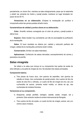 parcialmente, en chorro fino, mientras se bate enérgicamente; pasar por la estameña 
y añadir sal, pimienta de molino y perejil picado; mantener en lugar templado sin 
pasar de los 55 ºC. 
Variaciones en su elaboración. Emplear la mantequilla sin purificar e 
incorporarla sobre las yemas puestas al baño maría. 
Características de calidad y puntos claves en su elaboración. 
Color. Amarillo verdoso conseguido por el color de yemas y perejil puesto a 
-129- 
última hora. 
Espesor. Debe resultar muy consistente; por ello es aconsejable la purificación 
de la mantequilla. 
Sabor. El buen resultado se obtiene por: calidad y reducción perfecta del 
vinagre, calidad de la mantequilla y pimienta recién molida. 
Conservación. Similar a la salsa holandesa. 
Aplicaciones. Confección de salsas derivadas; acompañamiento de carnes y 
pescados a la parrilla. 
Salsa vinagreta 
Se refiere a la salsa que incluye en su composición tres partes de aceite de 
oliva refinado y una parte de vinagre de vino. Se estudian tres clases principales. 
Composición básica. 
a. Tres piezas de huevo duro, cien gramos de pepinillos, cien gramos de 
cebolla en limpio, tres cucharadas de perejil picado, tres cuartos de litro de 
aceite de oliva fino o refinado, un cuarto de litro de vinagre de vino, sal, una 
cucharadita de azúcar, pimienta recién molida, un diente de ajo, dos 
cucharadas de mostaza francesa. 
Variaciones en su composición. 
b. Alcaparras, perejil, perifollo, estragón, cebolla, aceite, vinagre, sal y 
pimienta. Esta variación recibe el nombre internacional de Ravigote. 
c. Tres cuartos de litro de aceite, un cuarto de litro de vinagre, azúcar, sal y en 
ciertos casos mostaza. 
 