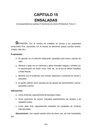 CAPITULO 15 
ENSALADAS 
(Correspondiente al capítulo 27 del Curso de Cocina Profesional. Tomo 1) 
DEFINICION. Con el nombre de ensalada se conoce a los preparados 
consumidos fríos, sazonados con la mezcla de elementos grasos y ácidos (aceite, 
vinagre, nata, etc.). 
-131- 
Propiedades. 
a. En general, es un alimento refrescante, apropiado para horas y épocas de 
calor. 
b. Alimento o plato rico en vitaminas y sales minerales íntegras y también por 
el sazonamiento de aceite crudo, nata, etc., en el que se utilizan hortalizas 
y frutas frescas. 
c. Alimento rico en proteínas, que incluyen salazones y conservas de carnes y 
pescados. 
d. El aporte calórico viene marcado por las grasas del sazonamiento, huevos, 
pescados y carnes. 
Aplicaciones. 
a. Como entremés, especialmente las llamadas mixtas. 
b. Como guarnición de carnes, indicadas especialmente las simples o de 
vegetales crudos. 
c. Como plato final, especialmente indicadas las ensaladas de nombres 
internacionales. 
Sazonamiento. Aun cuando existan otros de menor uso, los más importantes 
son: 
 