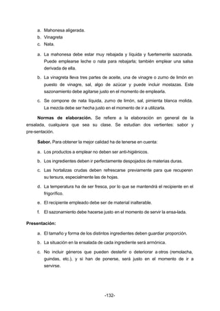 -132- 
a. Mahonesa aligerada. 
b. Vinagreta 
c. Nata. 
a. La mahonesa debe estar muy rebajada y líquida y fuertemente sazonada. 
Puede emplearse leche o nata para rebajarla; también emplear una salsa 
derivada de ella. 
b. La vinagreta lleva tres partes de aceite, una de vinagre o zumo de limón en 
puesto de vinagre, sal, algo de azúcar y puede incluir mostazas. Este 
sazonamiento debe agitarse justo en el momento de emplearla. 
c. Se compone de nata líquida, zumo de limón, sal, pimienta blanca molida. 
La mezcla debe ser hecha justo en el momento de ir a utilizarla. 
Normas de elaboración. Se refiere a la elaboración en general de la 
ensalada, cualquiera que sea su clase. Se estudian dos vertientes: sabor y 
pre­sentación. 
Sabor. Para obtener la mejor calidad ha de tenerse en cuenta: 
a. Los productos a emplear no deben ser anti­higiénicos. 
b. Los ingredientes deben ir perfectamente despojados de materias duras. 
c. Las hortalizas crudas deben refrescarse previamente para que recuperen 
su tersura, especialmente las de hojas. 
d. La temperatura ha de ser fresca, por lo que se mantendrá el recipiente en el 
frigorífico. 
e. El recipiente empleado debe ser de material inalterable. 
f. El sazonamiento debe hacerse justo en el momento de servir la ensa­lada. 
Presentación: 
a. El tamaño y forma de los distintos ingredientes deben guardiar proporción. 
b. La situación en la ensalada de cada ingrediente será armónica. 
c. No incluir géneros que pueden desteñir o deteriorar a otros (remolacha, 
guindas, etc.), y si han de ponerse, será justo en el momento de ir a 
servirse. 
 