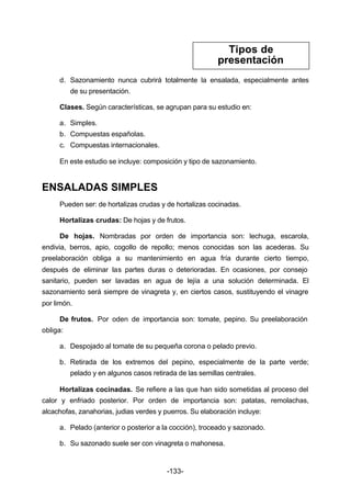 Tipos de 
presentación 
d. Sazonamiento nunca cubrirá totalmente la ensalada, especialmente antes 
-133- 
de su presentación. 
Clases. Según características, se agrupan para su estudio en: 
a. Simples. 
b. Compuestas españolas. 
c. Compuestas internacionales. 
En este estudio se incluye: composición y tipo de sazonamiento. 
ENSALADAS SIMPLES 
Pueden ser: de hortalizas crudas y de hortalizas cocinadas. 
Hortalizas crudas: De hojas y de frutos. 
De hojas. Nombradas por orden de importancia son: lechuga, escarola, 
endivia, berros, apio, cogollo de repollo; menos conocidas son las acederas. Su 
preelaboración obliga a su mantenimiento en agua fría durante cierto tiempo, 
después de eliminar las partes duras o deterioradas. En ocasiones, por consejo 
sanitario, pueden ser lavadas en agua de lejía a una solución determinada. El 
sazonamiento será siempre de vinagreta y, en ciertos casos, sustituyendo el vinagre 
por limón. 
De frutos. Por oden de importancia son: tomate, pepino. Su preelaboración 
obliga: 
a. Despojado al tomate de su pequeña corona o pelado previo. 
b. Retirada de los extremos del pepino, especialmente de la parte verde; 
pelado y en algunos casos retirada de las semillas centrales. 
Hortalizas cocinadas. Se refiere a las que han sido sometidas al proceso del 
calor y enfriado posterior. Por orden de importancia son: patatas, remolachas, 
alcachofas, zanahorias, judias verdes y puerros. Su elaboración incluye: 
a. Pelado (anterior o posterior a la cocción), troceado y sazonado. 
b. Su sazonado suele ser con vinagreta o mahonesa. 
 