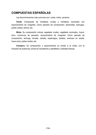 COMPUESTAS ESPAÑOLAS 
Las denominaciones más comunes son: verde, mixta, campera. 
Verde. Compuesta de hortalizas crudas y hortalizas cocinadas con 
sazonamiento de vinagreta. Como ejemplo de composición: alcachofas, lechugas, 
judías verdes, berros, etc. 
Mixta. Su composición incluye vegetales crudos, vegetales cocinados, huevo 
duro, conservas de pescado, sazonamiento de vinagreta. Como ejemplo de 
composición: lechuga, tomate, cebolla, espárragos, patatas, anchoas en aceite, 
huevo duro, judías verdes, etc. 
Campera. Su composición y sazonamiento es similar a la mixta, con la 
inclusión de aceitunas, bonito en escabeche y cebolletas o cebollas frescas. 
-134- 
 
