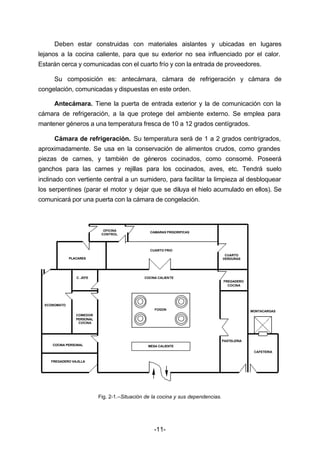 Deben estar construidas con materiales aislantes y ubicadas en lugares 
lejanos a la cocina caliente, para que su exterior no sea influenciado por el calor. 
Estarán cerca y comunicadas con el cuarto frío y con la entrada de proveedores. 
Su composición es: antecámara, cámara de refrigeración y cámara de 
congelación, comunicadas y dispuestas en este orden. 
Antecámara. Tiene la puerta de entrada exterior y la de comunicación con la 
cámara de refrigeración, a la que protege del ambiente externo. Se emplea para 
mantener géneros a una temperatura fresca de 10 a 12 grados centígrados. 
Cámara de refrigeración. Su temperatura será de 1 a 2 grados centrígrados, 
aproximadamente. Se usa en la conservación de alimentos crudos, como grandes 
piezas de carnes, y también de géneros cocinados, como consomé. Poseerá 
ganchos para las carnes y rejillas para los cocinados, aves, etc. Tendrá suelo 
inclinado con vertiente central a un sumidero, para facilitar la limpieza al desbloquear 
los serpentines (parar el motor y dejar que se diluya el hielo acumulado en ellos). Se 
comunicará por una puerta con la cámara de congelación. 
FOGON 
Fig. 2­1.– 
Situación de la cocina y sus dependencias. 
-11- 
FREGADERO 
COCINA 
PASTELERIA 
PLACARES 
C. JEFE 
COMEDOR 
PERSONAL 
COCINA 
ECONOMATO 
COCINA PERSONAL 
FREGADERO VAJILLA 
CAFETERIA 
COCINA CALIENTE 
MONTACARGAS 
CUARTO 
VERDURAS 
OFICINA 
CONTROL 
CAMARAS FRIGORIFICAS 
CUARTO FRIO 
MESA CALIENTE 
 
