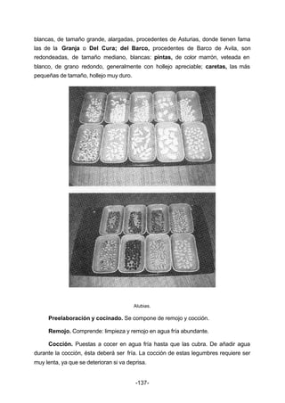 blancas, de tamaño grande, alargadas, procedentes de Asturias, donde tienen fama 
las de la Granja o Del Cura; del Barco, procedentes de Barco de Avila, son 
redondeadas, de tamaño mediano, blancas: pintas, de color marrón, veteada en 
blanco, de grano redondo, generalmente con hollejo apreciable; caretas, las más 
pequeñas de tamaño, hollejo muy duro. 
Alubias. 
Preelaboración y cocinado. Se compone de remojo y cocción. 
Remojo. Comprende: limpieza y remojo en agua fría abundante. 
Cocción. Puestas a cocer en agua fría hasta que las cubra. De añadir agua 
durante la cocción, ésta deberá ser fría. La cocción de estas legumbres requiere ser 
muy lenta, ya que se deterioran si va deprisa. 
-137- 
 