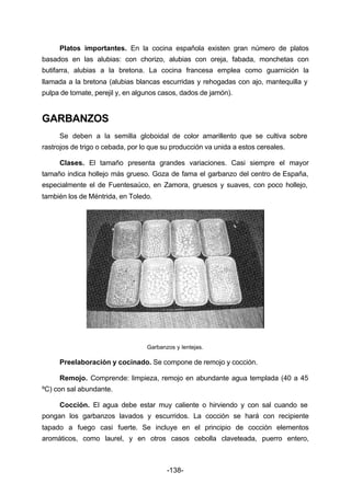Platos importantes. En la cocina española existen gran número de platos 
basados en las alubias: con chorizo, alubias con oreja, fabada, monchetas con 
butifarra, alubias a la bretona. La cocina francesa emplea como guarnición la 
llamada a la bretona (alubias blancas escurridas y rehogadas con ajo, mantequilla y 
pulpa de tomate, perejil y, en algunos casos, dados de jamón). 
-138- 
GARBANZOS 
Se deben a la semilla globoidal de color amarillento que se cultiva sobre 
rastrojos de trigo o cebada, por lo que su producción va unida a estos cereales. 
Clases. El tamaño presenta grandes variaciones. Casi siempre el mayor 
tamaño indica hollejo más grueso. Goza de fama el garbanzo del centro de España, 
especialmente el de Fuentesaúco, en Zamora, gruesos y suaves, con poco hollejo, 
también los de Méntrida, en Toledo. 
Garbanzos y lentejas. 
Preelaboración y cocinado. Se compone de remojo y cocción. 
Remojo. Comprende: limpieza, remojo en abundante agua templada (40 a 45 
ºC) con sal abundante. 
Cocción. El agua debe estar muy caliente o hirviendo y con sal cuando se 
pongan los garbanzos lavados y escurridos. La cocción se hará con recipiente 
tapado a fuego casi fuerte. Se incluye en el principio de cocción elementos 
aromáticos, como laurel, y en otros casos cebolla claveteada, puerro entero, 
 