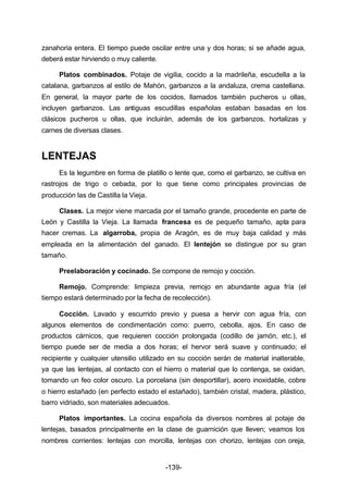 zanahoria entera. El tiempo puede oscilar entre una y dos horas; si se añade agua, 
deberá estar hirviendo o muy caliente. 
Platos combinados. Potaje de vigilia, cocido a la madrileña, escudella a la 
catalana, garbanzos al estilo de Mahón, garbanzos a la andaluza, crema castellana. 
En general, la mayor parte de los cocidos, llamados también pucheros u ollas, 
incluyen garbanzos. Las antiguas escudillas españolas estaban basadas en los 
clásicos pucheros u ollas, que incluirán, además de los garbanzos, hortalizas y 
carnes de diversas clases. 
-139- 
LENTEJAS 
Es la legumbre en forma de platillo o lente que, como el garbanzo, se cultiva en 
rastrojos de trigo o cebada, por lo que tiene como principales provincias de 
producción las de Castilla la Vieja. 
Clases. La mejor viene marcada por el tamaño grande, procedente en parte de 
León y Castilla la Vieja. La llamada francesa es de pequeño tamaño, apta para 
hacer cremas. La algarroba, propia de Aragón, es de muy baja calidad y más 
empleada en la alimentación del ganado. El lentejón se distingue por su gran 
tamaño. 
Preelaboración y cocinado. Se compone de remojo y cocción. 
Remojo. Comprende: limpieza previa, remojo en abundante agua fría (el 
tiempo estará determinado por la fecha de recolección). 
Cocción. Lavado y escurrido previo y puesa a hervir con agua fría, con 
algunos elementos de condimentación como: puerro, cebolla, ajos. En caso de 
productos cárnicos, que requieren cocción prolongada (codillo de jamón, etc.), el 
tiempo puede ser de media a dos horas; el hervor será suave y continuado; el 
recipiente y cualquier utensilio utilizado en su cocción serán de material inalterable, 
ya que las lentejas, al contacto con el hierro o material que lo contenga, se oxidan, 
tomando un feo color oscuro. La porcelana (sin desportillar), acero inoxidable, cobre 
o hierro estañado (en perfecto estado el estañado), también cristal, madera, plástico, 
barro vidriado, son materiales adecuados. 
Platos importantes. La cocina española da diversos nombres al potaje de 
lentejas, basados principalmente en la clase de guarnición que lleven; veamos los 
nombres corrientes: lentejas con morcilla, lentejas con chorizo, lentejas con oreja, 
 