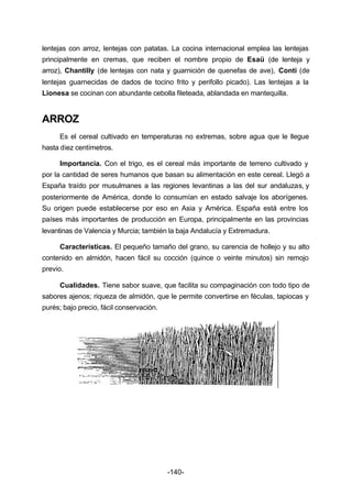 lentejas con arroz, lentejas con patatas. La cocina internacional emplea las lentejas 
principalmente en cremas, que reciben el nombre propio de Esaü (de lenteja y 
arroz), Chantilly (de lentejas con nata y guarnición de quenefas de ave), Conti (de 
lentejas guarnecidas de dados de tocino frito y perifollo picado). Las lentejas a la 
Lionesa se cocinan con abundante cebolla fileteada, ablandada en mantequilla. 
-140- 
ARROZ 
Es el cereal cultivado en temperaturas no extremas, sobre agua que le llegue 
hasta diez centímetros. 
Importancia. Con el trigo, es el cereal más importante de terreno cultivado y 
por la cantidad de seres humanos que basan su alimentación en este cereal. Llegó a 
España traído por musulmanes a las regiones levantinas a las del sur andaluzas, y 
posteriormente de América, donde lo consumían en estado salvaje los aborígenes. 
Su origen puede establecerse por eso en Asia y América. España está entre los 
países más importantes de producción en Europa, principalmente en las provincias 
levantinas de Valencia y Murcia; también la baja Andalucía y Extremadura. 
Características. El pequeño tamaño del grano, su carencia de hollejo y su alto 
contenido en almidón, hacen fácil su cocción (quince o veinte minutos) sin remojo 
previo. 
Cualidades. Tiene sabor suave, que facilita su compaginación con todo tipo de 
sabores ajenos; riqueza de almidón, que le permite convertirse en féculas, tapiocas y 
purés; bajo precio, fácil conservación. 
 