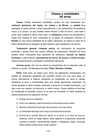 Clases. Existen doscientas variedades, aunque las más importantes son: 
ordinario, glutinoso, del Japón, sin aristas y de Monte. La calidad lleva 
aparejada un grano grande y entero generalmente y una característica de resistencia 
mayor a la cocción, ya que necesita veinte minutos o más de hervor para estar a 
punto; esta cualidad la reúne, entre otros, el Calasparra (nombre de procedencia u 
origen que designa al arroz cosechado en la región de Calasparra (Murcia). El 
Bomba es otra marca acreditada de la región valenciana. El usado en parte de la 
India y Norteamérica es alargado, de gran tamaño y gran resistencia a la cocción. 
Tratamiento general. Limpieza previa, con eliminación de pequeñas 
partículas y granos rotos (los nuevos métodos de preparación industrial del arroz 
pueden hacer innecesaria esta operación de selección); cocción en líquido 
hirviendo o casi hirviendo; permanencia de hervor de quince a veinte minutos, 
según la clase de grano y densidad o composición del líquido. 
Arroces secos. Son los que tienen la característica de no presentar caldo al 
finalizar su cocción. Se distinguen tres tipos: Pilaw, Rizottos y Paellas. 
Pilaw. Este arroz, de origen turco, tiene una elaboración característica, con 
empleo de recipientes especiales que permiten cocerlo con muy poca agua. La 
cocina internacional lo elabora rehogando en mantequilla, sin dorar la cebolla, 
añadiendo el arroz y revolviéndolo para que resulte ligeramente engrasado. Se 
añade después el caldo hirviendo, sazonado y poniendo el ramillete guarnecido, y se 
deja cocer por espacio de dieciocho a veinte minutos. Puede añadirse al final algo 
de mantequilla al revolverlo, cuando no es para uso inmediato. El mejor resultado se 
obtiene observando las siguientes normas: 
a. Empleo de arroz resistente. 
b. Arroz muy caliente y caldo hirviendo en el momento de ser unidos. 
c. Revolver solamente al principio de la cocción una o dos veces. 
d. La intensidad del fuego será mayor al principio de la cocción. 
e. El final de la cocción debe ser hecho en el horno; si el arroz se hace en 
cacerola, sobre en fuego abierto, debe vigilarse la evaporación producida 
durante la cocción, manteniéndola tapada o destapada, según convenga. 
Debe resultar el grano seco, suelto y blanco. 
-141- 
Clases y variedades 
de arroz 
 