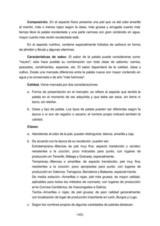 Composición. En el aspecto físico presenta una piel que va del color amarillo 
al marrón, más o menos rojizo según la clase, más gruesa y arrugada cuanto más 
tiempo lleve la patata recolectada y una parte carnosa con gran contenido en agua, 
mayor cuanto más recién recolectada esté. 
En el aspecto nutritivo, contiene especialmente hidratos de carbono en forma 
-143- 
de almidón y fécula y algunas vitaminas. 
Características de sabor. El sabor de la patata puede considerarse como 
"neutro"; esto hace posible su combinación con toda clase de sabores: carnes, 
pescados, condimentos, especias, etc. El sabor dependerá de la calidad, clase y 
cultivo. Existe una marcada diferencia entre la patata nueva con mayor contenido en 
agua y la conservada o de año "más harinosa". 
Calidad. Viene marcada por dos consideraciones: 
a. Forma de presentación en el mercado; se refiere al aspecto que tendrá la 
patata en el momento de ser adquirida y que debe ser seca, sin tierra ni 
barro, sin retoñar. 
b. Clase y tipo de patata. Los tipos de patata pueden ser diferentes según la 
época o si son de regadío o secano; el nombre propio indicará también la 
calidad. 
Clases: 
a. Atendiendo al color de la piel, pueden distinguirse: blanca, amarilla y roja. 
b. De acuerdo con la época de su recoleción, pueden ser: 
Extratemprana.–Blancas de piel muy fina; aspecto translúcido y cerúleo; 
resistentes a la cocción; poco indicadas para purés; con lugares de 
producción en Tenerife, Málaga y Granada, especialmente. 
Tempranas.–Blancas o amarillas; de aspecto translúcido; piel muy fina; 
resistentes a la cocción; poco apropiadas para purés, con lugares de 
producción en Valencia, Tarragona, Barcelona y Baleares, especial­mente. 
De media estación.–Amarillas o rojas; piel más gruesa; de mayor calidad; 
aplicables para todos los métodos de cocinado; con lugares de producción 
en la Cornisa Cantábrica, de Vascongadas a Galicia. 
Tardía.–Amarillas o rojas; de piel gruesa; de peor calidad generalmente; 
con localización de lugar de producción importante en León, Burgos y Lugo. 
c. Según los nombres propios de algunas variedades de patatas destacan: 
 