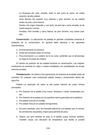 La Duquesa.–De color amarillo, tanto la piel como la carne; de media 
estación; de alta calidad. 
Arran Banner.–De aspecto muy redondo y gran tamaño; es de calidad 
media; de piel y carne blanca. 
Gineke.–De origen holandés y, por tanto, de piel roja y carne amarilla; es de 
media estación o tardía. 
Knnebec.–Piel amarilla y carne blanca; de gran tamaño; muy buena para 
freír. 
Conservación. La adquisición de patatas en grandes cantidades presenta el 
problema de su conservación. En general debe atenerse a las siguientes 
características: 
a. Amontonamiento no excesivo. 
b. Grado de humedad medio en el local. 
c. Poca iluminación y a cubierto de la luz solar; preferible que el almacenaje 
se haga en envases de madera. 
El cambio de posición de las patatas favorece su conservación. Las mejores 
condiciones es ponerlas en cajas o cestas enrejilladas con posibilidades de encaje 
entre los envases. 
Preelaboración. Se refiere a las operaciones de limpieza de la patata antes de 
cocinarla. En cualquier caso comprende: pelado, lavado y conservación dentro del 
agua fría. 
Pelado.–La operación de retirar la piel puede hacerse de cuatro formas 
-144- 
principales: 
a. Por frotación de la patata (muy nueva, temprana y recién recolectada) con 
sal. 
b. Por frotación de la patata con la superficie interna granulada de la peladora. 
c. Por pelado manual con puntilla. 
d. Por pelado manual con pelador de legumbres. 
a. Da buen resultado, pero de imposible aplicación con patatas que no reúnan 
las condiciones requeridas; origina poca pérdida de peso. 
b. Origina una gran pérdida de peso si el pelado quiere hacerse perfecto. 
También causa una elevación de temperatura que facilita la posible 
 