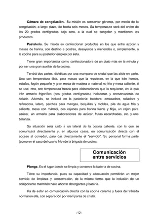 Cámara de congelación. Su misión es conservar géneros, por medio de la 
congelación, a largo plazo, de hasta seis meses. Su temperatura será del orden de 
los 20 grados centígrados bajo cero, a la cual se congelan y mantienen los 
productos. 
Pastelería. Su misión es confeccionar productos en los que entre azúcar y 
masas de harina, con destino a postres, desayunos y meriendas o, simplemente, a 
la cocina para su posterior empleo por ésta. 
Tiene gran importancia como confeccionadora de un plato más en la minuta y 
-12- 
por ser una gran auxiliar de la cocina. 
Tendrá dos partes, divididas por una mampara de cristal que las aísle en parte. 
Una con temperatura tibia, para masas que la requieran, en la que irán hornos, 
estufas, fogón pequeño y gran mesa de madera o material no frío y mesa caliente, si 
se usa; otra, con temperatura fresca para elaboraciones que lo requieran, en la que 
irán armario frigorífico (dos grados centígrados), heladoras y conservadoras de 
helado. Además, se incluirá en la pastelería: batidora, amasadora, ralladora y 
refinadora, latero, perchas para mangas, boquillas y moldes, pila de agua fría y 
caliente, mesa con mármol, dos cajones para harina fuerte y floja, un cajón para 
azúcar, un armario para elaboraciones de azúcar, frutas escarchadas, etc. y una 
balanza. 
Su situación será junto a un lateral de la cocina caliente, con la que se 
comunicará directamente y, en algunos casos, en comunicación directa con el 
acceso al comedor, para dar directamente el "servicio". Su personal forma parte 
(como en el caso del cuarto frío) de la brigada de cocina. 
Comunicación 
entre servicios 
Plonge. Es el lugar donde se limpia y conserva la batería de cocina. 
Tiene su importancia, pues su capacidad y adecuación permitirán un mejor 
servicio de limpieza y conservación, de la misma forma que la inclusión de un 
componente marmitón hace ahorrar detergentes y batería. 
Ha de estar en comunicación directa con la cocina caliente y fuera del tránsito 
normal en ella, con separación por mamparas de cristal. 
 