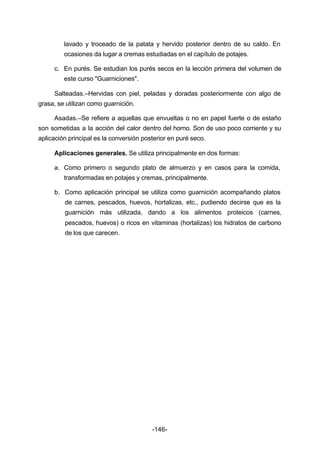 lavado y troceado de la patata y hervido posterior dentro de su caldo. En 
ocasiones da lugar a cremas estudiadas en el capítulo de potajes. 
c. En purés. Se estudian los purés secos en la lección primera del volumen de 
-146- 
este curso "Guarniciones". 
Salteadas.–Hervidas con piel, peladas y doradas posteriormente con algo de 
grasa, se utilizan como guarnición. 
Asadas.–Se refiere a aquellas que envueltas o no en papel fuerte o de estaño 
son sometidas a la acción del calor dentro del horno. Son de uso poco corriente y su 
aplicación principal es la conversión posterior en puré seco. 
Aplicaciones generales. Se utiliza principalmente en dos formas: 
a. Como primero o segundo plato de almuerzo y en casos para la comida, 
transformadas en potajes y cremas, principalmente. 
b. Como aplicación principal se utiliza como guarnición acompañando platos 
de carnes, pescados, huevos, hortalizas, etc., pudiendo decirse que es la 
guarnición más utilizada, dando a los alimentos proteicos (carnes, 
pescados, huevos) o ricos en vitaminas (hortalizas) los hidratos de carbono 
de los que carecen. 
 