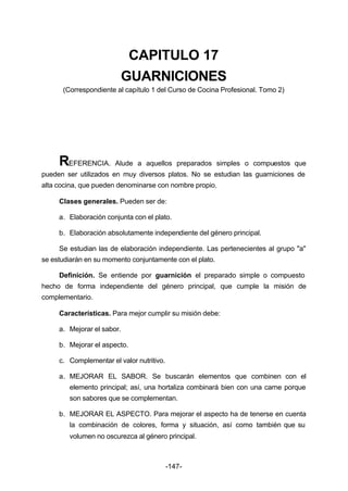 CAPITULO 17 
GUARNICIONES 
(Correspondiente al capítulo 1 del Curso de Cocina Profesional. Tomo 2) 
REFERENCIA. Alude a aquellos preparados simples o compuestos que 
pueden ser utilizados en muy diversos platos. No se estudian las guarniciones de 
alta cocina, que pueden denominarse con nombre propio. 
Clases generales. Pueden ser de: 
a. Elaboración conjunta con el plato. 
b. Elaboración absolutamente independiente del género principal. 
Se estudian las de elaboración independiente. Las pertenecientes al grupo "a" 
se estudiarán en su momento conjuntamente con el plato. 
Definición. Se entiende por guarnición el preparado simple o compuesto 
hecho de forma independiente del género principal, que cumple la misión de 
complementario. 
Características. Para mejor cumplir su misión debe: 
a. Mejorar el sabor. 
b. Mejorar el aspecto. 
c. Complementar el valor nutritivo. 
a. MEJORAR EL SABOR. Se buscarán elementos que combinen con el 
elemento principal; así, una hortaliza combinará bien con una carne porque 
son sabores que se complementan. 
b. MEJORAR EL ASPECTO. Para mejorar el aspecto ha de tenerse en cuenta 
la combinación de colores, forma y situación, así como también que su 
volumen no oscurezca al género principal. 
-147- 
 