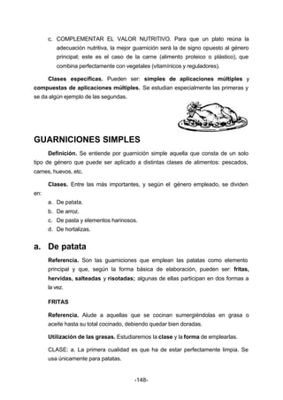 c. COMPLEMENTAR EL VALOR NUTRITIVO. Para que un plato reúna la 
adecuación nutritiva, la mejor guarnición será la de signo opuesto al género 
principal; este es el caso de la carne (alimento proteico o plástico), que 
combina perfectamente con vegetales (vitamínicos y reguladores). 
Clases específicas. Pueden ser: simples de aplicaciones múltiples y 
compuestas de aplicaciones múltiples. Se estudian especialmente las primeras y 
se da algún ejemplo de las segundas. 
GUARNICIONES SIMPLES 
Definición. Se entiende por guarnición simple aquella que consta de un solo 
tipo de género que puede ser aplicado a distintas clases de alimentos: pescados, 
carnes, huevos, etc. 
Clases. Entre las más importantes, y según el género empleado, se dividen 
-148- 
en: 
a. De patata. 
b. De arroz. 
c. De pasta y elementos harinosos. 
d. De hortalizas. 
a. De patata 
Referencia. Son las guarniciones que emplean las patatas como elemento 
principal y que, según la forma básica de elaboración, pueden ser: fritas, 
hervidas, salteadas y risotadas; algunas de ellas participan en dos formas a 
la vez. 
FRITAS 
Referencia. Alude a aquellas que se cocinan sumergiéndolas en grasa o 
aceite hasta su total cocinado, debiendo quedar bien doradas. 
Utilización de las grasas. Estudiaremos la clase y la forma de emplearlas. 
CLASE: a. La primera cualidad es que ha de estar perfectamente limpia. Se 
usa únicamente para patatas. 
 