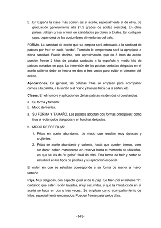 b. En España la clase más común es el aceite, especialmente el de oliva, de 
graduación generalmente alta (1,5 grados de acidez oleícola). En otros 
países utilizan grasa animal en cantidades parciales o totales. En cualquier 
caso, dependerá de las costumbres alimentarias del país. 
FORMA. La cantidad de aceite que se emplea será adecuada a la cantidad de 
patatas por freír en cada "tanda". También la temperatura será la apropiada a 
dicha cantidad. Puede decirse, con aproximación, que en 5 litros de aceite 
pueden freirse 2 kilos de patatas cortadas a la española y medio kilo de 
patatas cortadas en paja. La inmersión de las patatas cortadas delgadas en el 
aceite caliente debe se hecha en dos o tres veces para evitar el derrame del 
aceite. 
Aplicaciones. En general, las patatas fritas se emplean para acompañar 
carnes a la parrilla, a la sartén o al horno y huevos fritos o a la sartén, etc. 
Clases. En el nombre y aplicaciones de las patatas inciden dos circunstancias: 
a. Su forma y tamaño. 
b. Modo de freirlas. 
a. SU FORMA Y TAMAÑO. Las patatas adoptan dos formas principales: como 
tiras o rectángulos alargados y en lonchas delgadas. 
-149- 
b. MODO DE FREIRLAS: 
1. Fritas en aceite abundante, de modo que resulten muy doradas y 
crujientes. 
2. Fritas en aceite abundante y caliente, hasta que queden tiernas, pero 
sin dorar; deben mantenerse en reserva hasta el momento de utilizarlas, 
en que se les da "el golpe" final del frito. Esta forma de freír y cortar se 
estudiará en los tipos de patatas y su aplicación especial. 
El orden en que se estudian corresponde a su forma de menor a mayor 
tamaño. 
Paja. Muy delgadas, con aspecto igual al de la paja. Se fríen por el sistema "a", 
cuidando que estén recién lavadas, muy escurridas, y que la introducción en el 
aceite se haga en dos o tres veces. Se emplean como acompañamiento de 
fritos, especialmente empanados. Pueden freirse para varios días. 
 