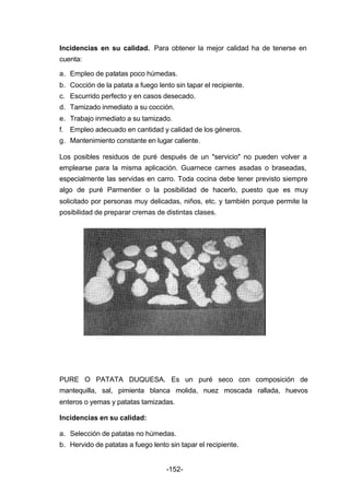 Incidencias en su calidad. Para obtener la mejor calidad ha de tenerse en 
cuenta: 
a. Empleo de patatas poco húmedas. 
b. Cocción de la patata a fuego lento sin tapar el recipiente. 
c. Escurrido perfecto y en casos desecado. 
d. Tamizado inmediato a su cocción. 
e. Trabajo inmediato a su tamizado. 
f. Empleo adecuado en cantidad y calidad de los géneros. 
g. Mantenimiento constante en lugar caliente. 
Los posibles residuos de puré después de un "servicio" no pueden volver a 
emplearse para la misma aplicación. Guarnece carnes asadas o braseadas, 
especialmente las servidas en carro. Toda cocina debe tener previsto siempre 
algo de puré Parmentier o la posibilidad de hacerlo, puesto que es muy 
solicitado por personas muy delicadas, niños, etc. y también porque permite la 
posibilidad de preparar cremas de distintas clases. 
PURE O PATATA DUQUESA. Es un puré seco con composición de 
mantequilla, sal, pimienta blanca molida, nuez moscada rallada, huevos 
enteros o yemas y patatas tamizadas. 
Incidencias en su calidad: 
a. Selección de patatas no húmedas. 
b. Hervido de patatas a fuego lento sin tapar el recipiente. 
-152- 
 