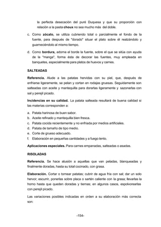 la perfecta desecación del puré Duquesa y que su proporción con 
relación a la pasta choux no sea mucho más del doble. 
c. Como zócalo, se utiliza cubriendo total o parcialmente el fondo de la 
fuente, para después de "dorado" situar el plato sobre él realzándolo y 
guarneciéndolo al mismo tiempo. 
d. Como bordura, adorna el borde la fuente, sobre el que se sitúa con ayuda 
de la "manga", forma ésta de decorar las fuentes, muy empleada en 
banquetes, especialmente para platos de huevos y carnes. 
SALTEADAS 
Referencia. Alude a las patatas hervidas con su piel, que, después de 
enfriarse ligeramente, se pelan y cortan en rodajas gruesas. Seguidamente son 
salteadas con aceite y mantequilla para dorarlas ligeramente y sazonarlas con 
sal y perejil picado. 
Incidencias en su calidad. La patata salteada resultará de buena calidad si 
las materias corresponden a: 
a. Patata harinosa de buen sabor. 
b. Aceite refinado y mantequilla bien fresca. 
c. Patata cocida recientemente y no enfriada por medios artificiales. 
d. Patata de tamaño de tipo medio. 
e. Corte de grueso adecuado. 
f. Elaboración en pequeñas cantidades y a fuego lento. 
Aplicaciones especiales. Para carnes empanadas, salteadas o asadas. 
RISOLADAS 
Referencia. Se hace alusión a aquellas que van peladas, blanqueadas y 
finalmente doradas, hasta su total cocinado, con grasa. 
Elaboración. Cortar o tornear patatas; cubrir de agua fría con sal; dar un solo 
hervor; escurrir, ponerlas sobre placa o sartén caliente con la grasa; llevarlas la 
horno hasta que queden doradas y tiernas; en algunos casos, espolvorearlas 
con perejil picado. 
Las variaciones posibles indicadas en orden a su elaboración más correcta 
son: 
-154- 
 