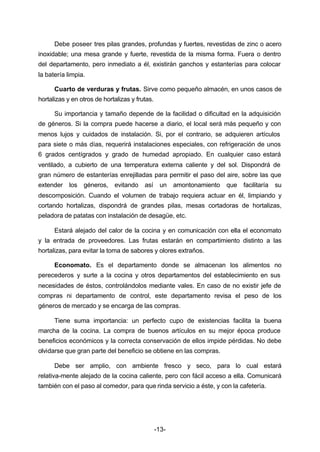 Debe poseer tres pilas grandes, profundas y fuertes, revestidas de zinc o acero 
inoxidable; una mesa grande y fuerte, revestida de la misma forma. Fuera o dentro 
del departamento, pero inmediato a él, existirán ganchos y estanterías para colocar 
la batería limpia. 
Cuarto de verduras y frutas. Sirve como pequeño almacén, en unos casos de 
-13- 
hortalizas y en otros de hortalizas y frutas. 
Su importancia y tamaño depende de la facilidad o dificultad en la adquisición 
de géneros. Si la compra puede hacerse a diario, el local será más pequeño y con 
menos lujos y cuidados de instalación. Si, por el contrario, se adquieren artículos 
para siete o más días, requerirá instalaciones especiales, con refrigeración de unos 
6 grados centígrados y grado de humedad apropiado. En cualquier caso estará 
ventilado, a cubierto de una temperatura externa caliente y del sol. Dispondrá de 
gran número de estanterías enrejilladas para permitir el paso del aire, sobre las que 
extender los géneros, evitando así un amontonamiento que facilitaría su 
descomposición. Cuando el volumen de trabajo requiera actuar en él, limpiando y 
cortando hortalizas, dispondrá de grandes pilas, mesas cortadoras de hortalizas, 
peladora de patatas con instalación de desagüe, etc. 
Estará alejado del calor de la cocina y en comunicación con ella el economato 
y la entrada de proveedores. Las frutas estarán en compartimiento distinto a las 
hortalizas, para evitar la toma de sabores y olores extraños. 
Economato. Es el departamento donde se almacenan los alimentos no 
perecederos y surte a la cocina y otros departamentos del establecimiento en sus 
necesidades de éstos, controlándolos mediante vales. En caso de no existir jefe de 
compras ni departamento de control, este departamento revisa el peso de los 
géneros de mercado y se encarga de las compras. 
Tiene suma importancia: un perfecto cupo de existencias facilita la buena 
marcha de la cocina. La compra de buenos artículos en su mejor época produce 
beneficios económicos y la correcta conservación de ellos impide pérdidas. No debe 
olvidarse que gran parte del beneficio se obtiene en las compras. 
Debe ser amplio, con ambiente fresco y seco, para lo cual estará 
relativa­mente 
alejado de la cocina caliente, pero con fácil acceso a ella. Comunicará 
también con el paso al comedor, para que rinda servicio a éste, y con la cafetería. 
 