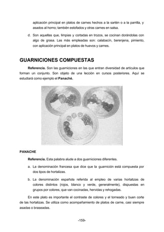 aplicación principal en platos de carnes hechos a la sartén o a la parrilla, y 
asados al horno; también estofados y otras carnes en salsa. 
d. Son aquellas que, limpias y cortadas en trozos, se cocinan dorándolas con 
algo de grasa. Las más empleadas son: calabacín, berenjena, pimiento, 
con aplicación principal en platos de huevos y carnes. 
GUARNICIONES COMPUESTAS 
Referencia. Son las guarniciones en las que entran diversidad de artículos que 
forman un conjunto. Son objeto de una lección en cursos posteriores. Aquí se 
estudiará como ejemplo el Panaché. 
-159- 
PANACHE 
Referencia. Esta palabra alude a dos guarniciones diferentes. 
a. La denominación francesa que dice que la guarnición está compuesta por 
dos tipos de hortalizas. 
b. La denominación española referida al empleo de varias hortalizas de 
colores distintos (rojos, blanco y verde, generalmente), dispuestas en 
grupos por colores, que van cocinadas, hervidas y rehogadas. 
En este plato es importante el contraste de colores y el torneado y buen corte 
de las hortalizas. Se utiliza como acompañamiento de platos de carne, casi siempre 
asadas o braseadas. 
 